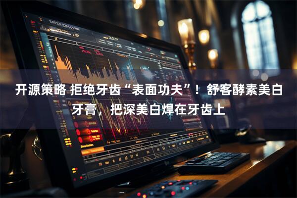 开源策略 拒绝牙齿“表面功夫”！舒客酵素美白牙膏，把深美白焊在牙齿上