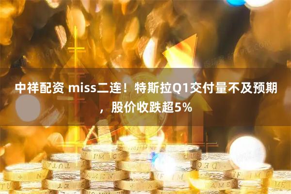 中祥配资 miss二连！特斯拉Q1交付量不及预期，股价收跌超5%
