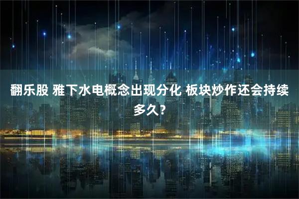 翻乐股 雅下水电概念出现分化 板块炒作还会持续多久？