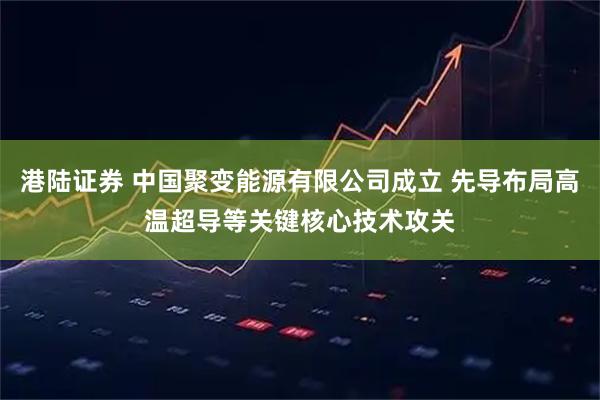 港陆证券 中国聚变能源有限公司成立 先导布局高温超导等关键核心技术攻关